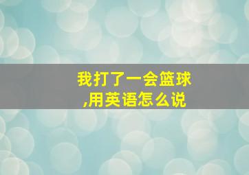 我打了一会篮球,用英语怎么说