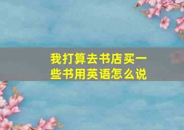 我打算去书店买一些书用英语怎么说