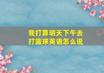 我打算明天下午去打篮球英语怎么说