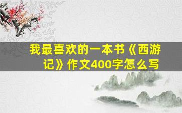 我最喜欢的一本书《西游记》作文400字怎么写