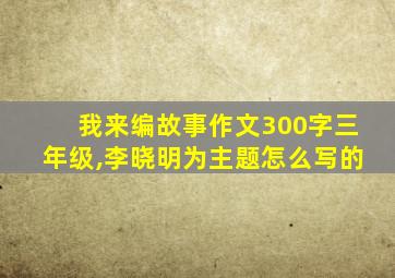 我来编故事作文300字三年级,李晓明为主题怎么写的