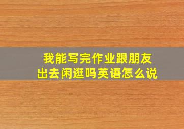 我能写完作业跟朋友出去闲逛吗英语怎么说