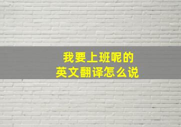 我要上班呢的英文翻译怎么说