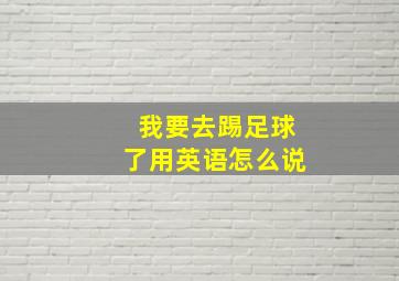 我要去踢足球了用英语怎么说