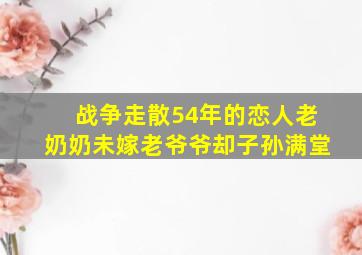 战争走散54年的恋人老奶奶未嫁老爷爷却子孙满堂