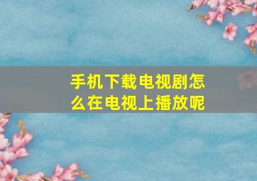 手机下载电视剧怎么在电视上播放呢