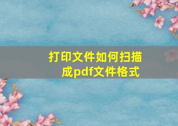 打印文件如何扫描成pdf文件格式