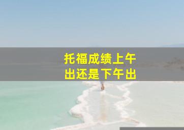 托福成绩上午出还是下午出