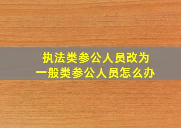 执法类参公人员改为一般类参公人员怎么办