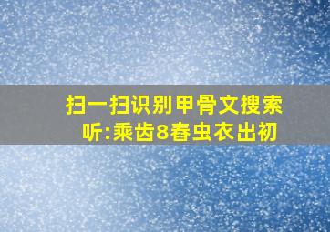 扫一扫识别甲骨文搜索听:乘齿8舂虫衣出初