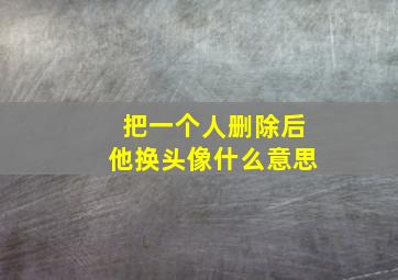 把一个人删除后他换头像什么意思