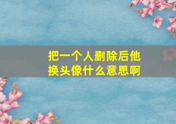 把一个人删除后他换头像什么意思啊