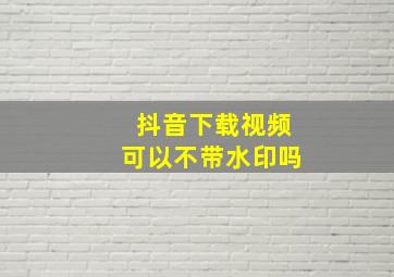 抖音下载视频可以不带水印吗