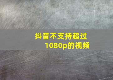 抖音不支持超过1080p的视频