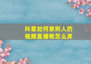 抖音如何录别人的视频直播呢怎么弄