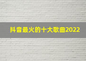 抖音最火的十大歌曲2022