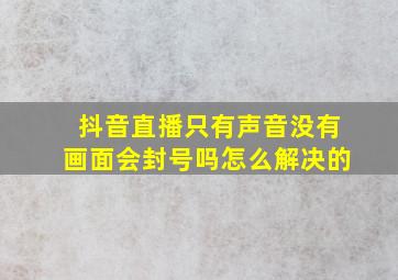 抖音直播只有声音没有画面会封号吗怎么解决的