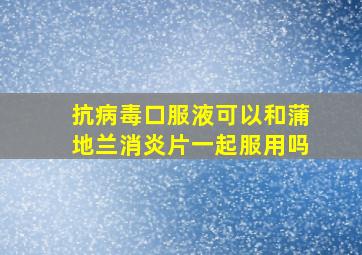 抗病毒口服液可以和蒲地兰消炎片一起服用吗