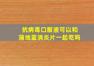 抗病毒口服液可以和蒲地蓝消炎片一起吃吗