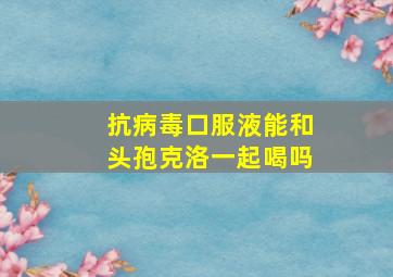 抗病毒口服液能和头孢克洛一起喝吗