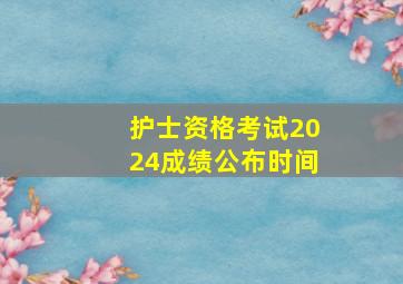 护士资格考试2024成绩公布时间