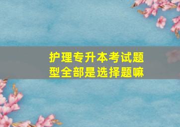 护理专升本考试题型全部是选择题嘛