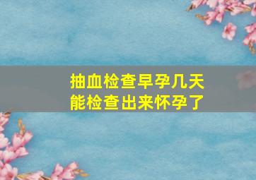 抽血检查早孕几天能检查出来怀孕了