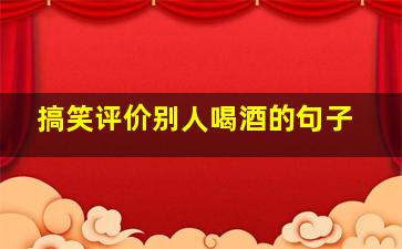 搞笑评价别人喝酒的句子