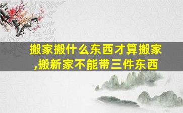 搬家搬什么东西才算搬家,搬新家不能带三件东西