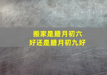 搬家是腊月初六好还是腊月初九好