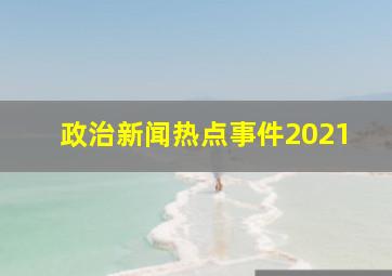 政治新闻热点事件2021