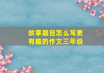 故事题目怎么写更有趣的作文三年级