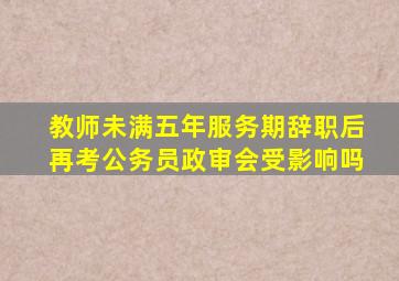 教师未满五年服务期辞职后再考公务员政审会受影响吗