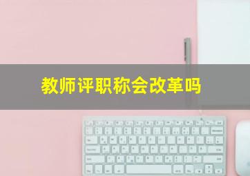 教师评职称会改革吗