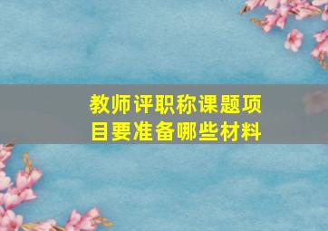 教师评职称课题项目要准备哪些材料