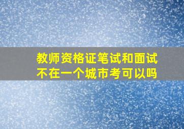 教师资格证笔试和面试不在一个城市考可以吗