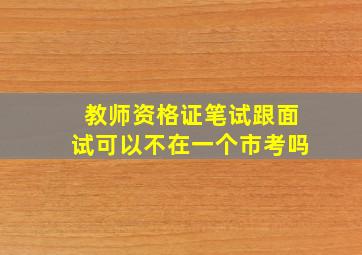 教师资格证笔试跟面试可以不在一个市考吗