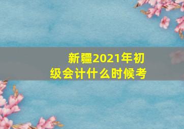 新疆2021年初级会计什么时候考