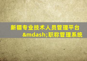 新疆专业技术人员管理平台—职称管理系统