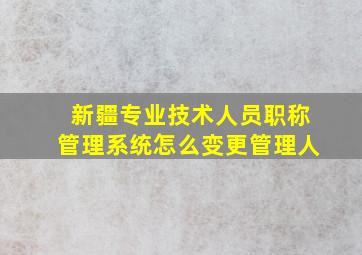 新疆专业技术人员职称管理系统怎么变更管理人