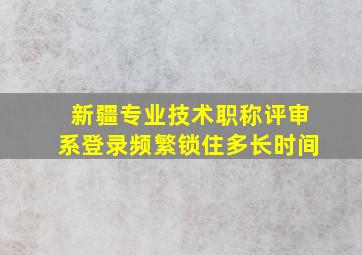 新疆专业技术职称评审系登录频繁锁住多长时间