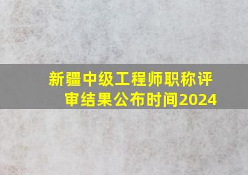 新疆中级工程师职称评审结果公布时间2024