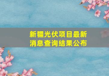 新疆光伏项目最新消息查询结果公布