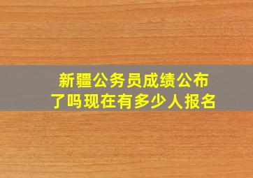 新疆公务员成绩公布了吗现在有多少人报名