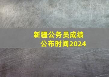 新疆公务员成绩公布时间2024