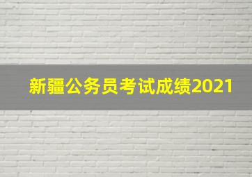 新疆公务员考试成绩2021