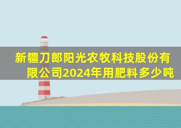 新疆刀郎阳光农牧科技股份有限公司2024年用肥料多少吨