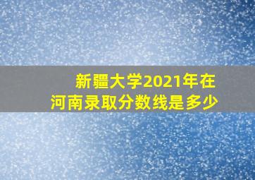 新疆大学2021年在河南录取分数线是多少