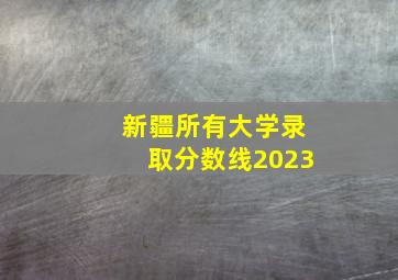 新疆所有大学录取分数线2023