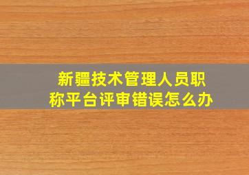 新疆技术管理人员职称平台评审错误怎么办